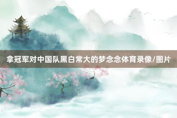 拿冠军对中国队黑白常大的梦念念体育录像/图片