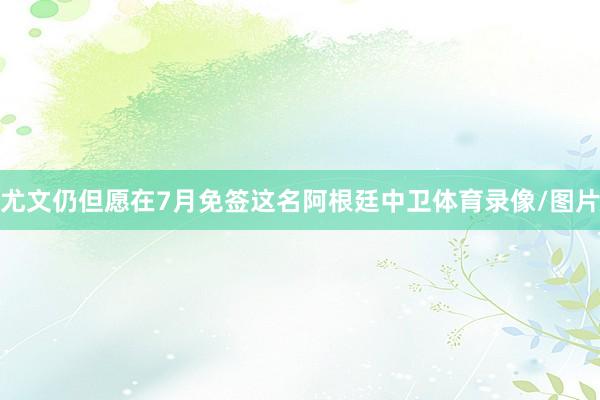 尤文仍但愿在7月免签这名阿根廷中卫体育录像/图片