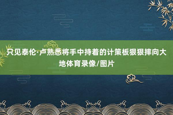 只见泰伦·卢熟悉将手中持着的计策板狠狠摔向大地体育录像/图片