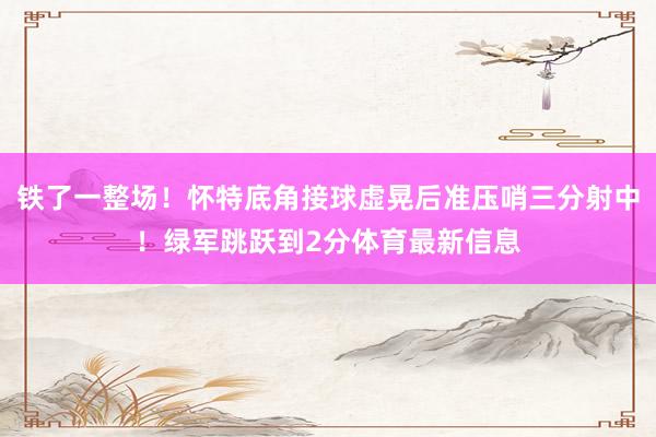 铁了一整场!怀特底角接球虚晃后准压哨三分射中!绿军跳跃到2分体育最新信息