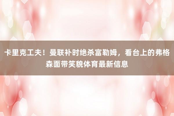 卡里克工夫!曼联补时绝杀富勒姆,看台上的弗格森面带笑貌体育最新信息