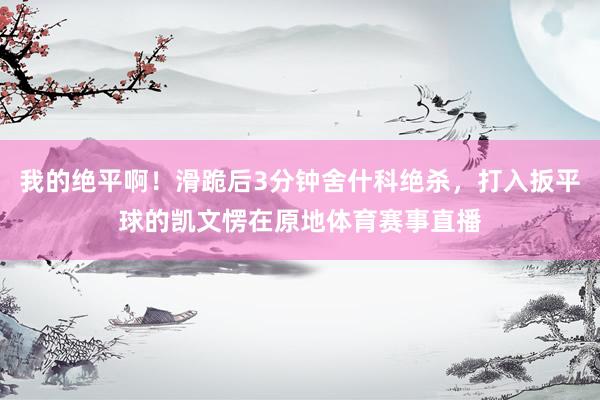 我的绝平啊!滑跪后3分钟舍什科绝杀,打入扳平球的凯文愣在原地体育赛事直播