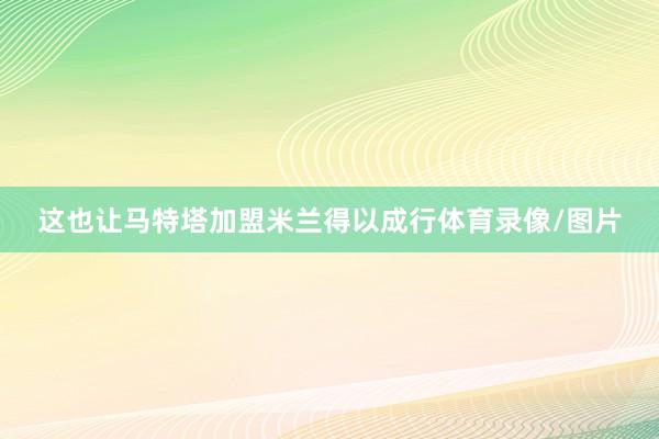 这也让马特塔加盟米兰得以成行体育录像/图片