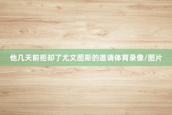 他几天前拒却了尤文图斯的邀请体育录像/图片