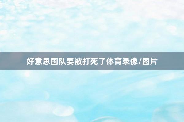 好意思国队要被打死了体育录像/图片