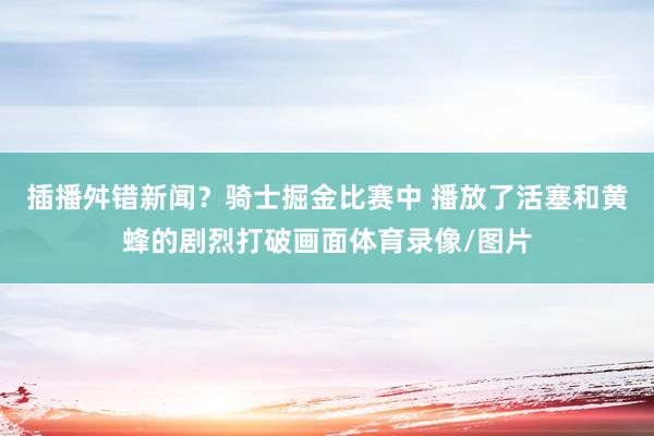 插播舛错新闻?骑士掘金比赛中 播放了活塞和黄蜂的剧烈打破画面体育录像/图片