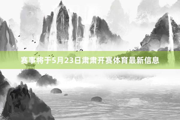 赛事将于5月23日肃肃开赛体育最新信息