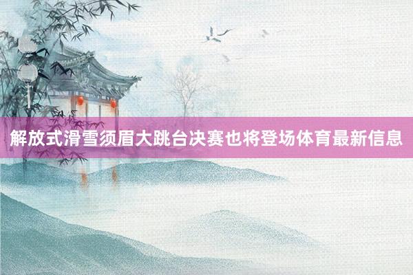 解放式滑雪须眉大跳台决赛也将登场体育最新信息