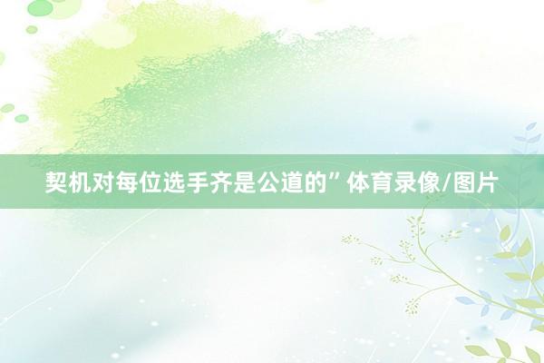 契机对每位选手齐是公道的”体育录像/图片