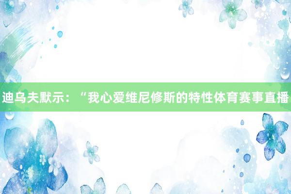 迪乌夫默示:“我心爱维尼修斯的特性体育赛事直播