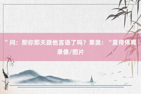 ”问：那你那天跟他言语了吗？莱奥：“莫得体育录像/图片