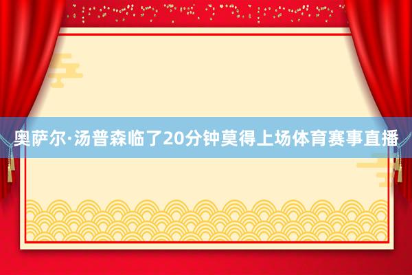 奥萨尔·汤普森临了20分钟莫得上场体育赛事直播
