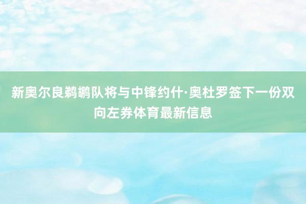 新奥尔良鹈鹕队将与中锋约什·奥杜罗签下一份双向左券体育最新信息