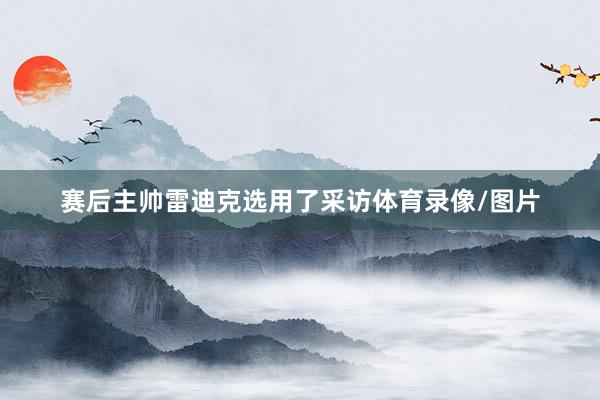 赛后主帅雷迪克选用了采访体育录像/图片