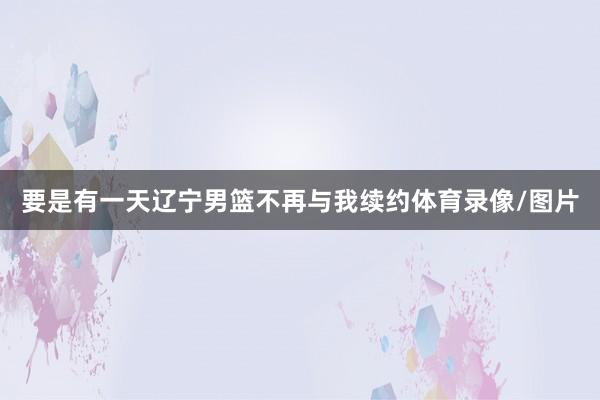 要是有一天辽宁男篮不再与我续约体育录像/图片