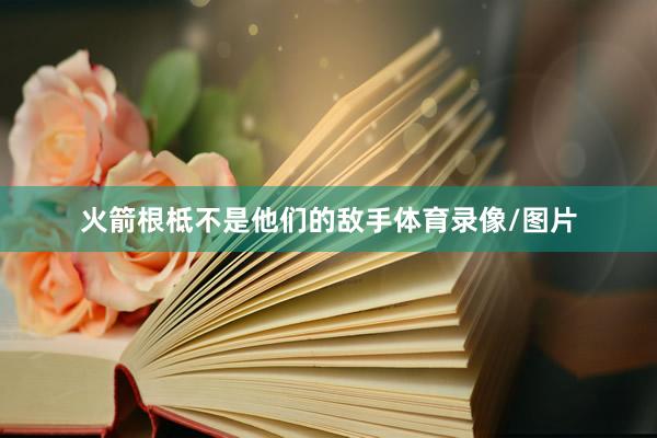 火箭根柢不是他们的敌手体育录像/图片