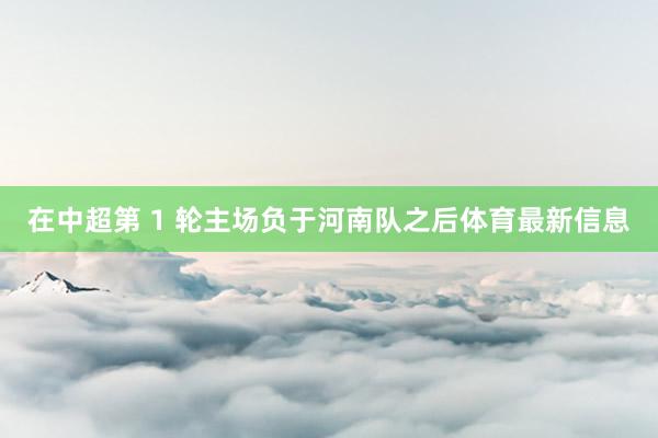 在中超第 1 轮主场负于河南队之后体育最新信息