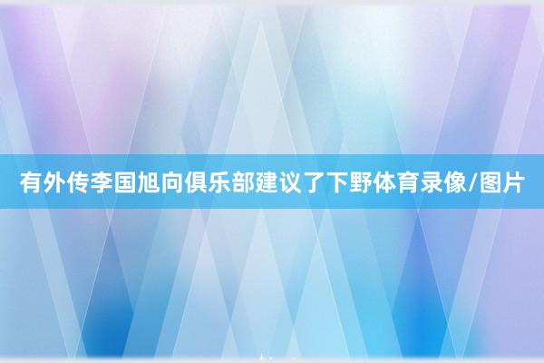 有外传李国旭向俱乐部建议了下野体育录像/图片