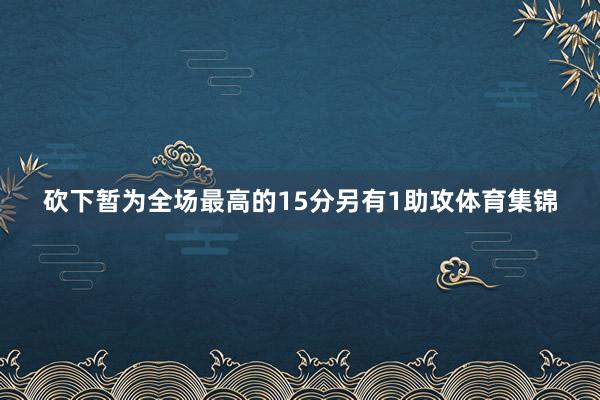 砍下暂为全场最高的15分另有1助攻体育集锦