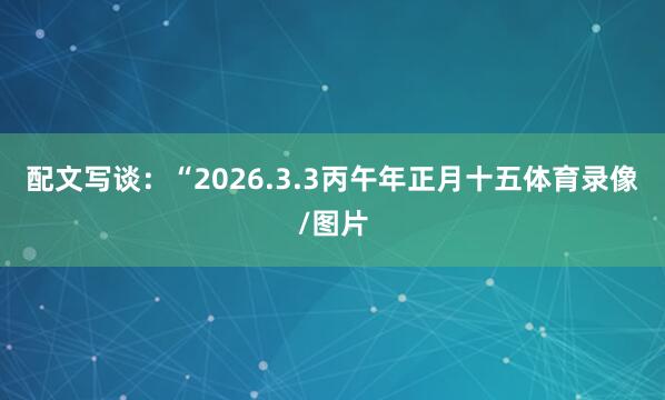 配文写谈:“2026.3.3丙午年正月十五体育录像/图片