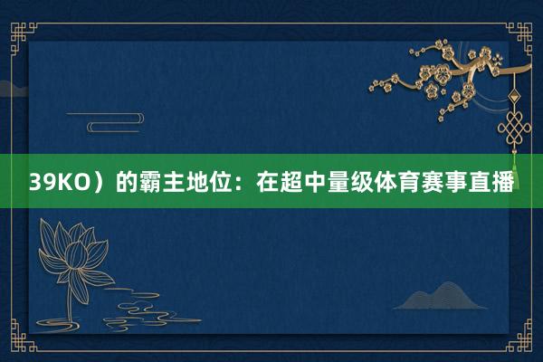 39KO)的霸主地位:在超中量级体育赛事直播