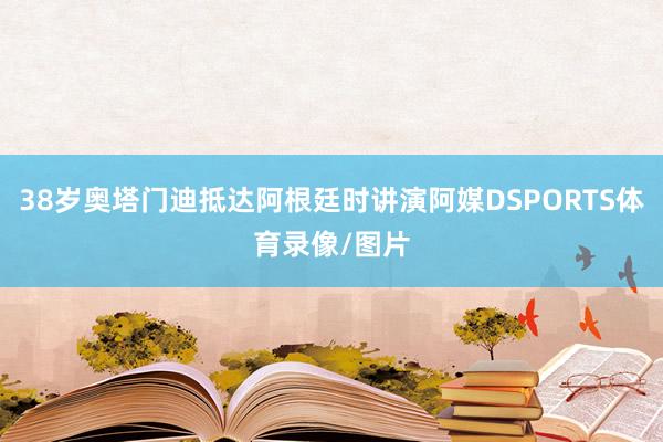 38岁奥塔门迪抵达阿根廷时讲演阿媒DSPORTS体育录像/图片