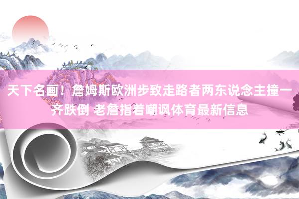 天下名画!詹姆斯欧洲步致走路者两东说念主撞一齐跌倒 老詹指着嘲讽体育最新信息