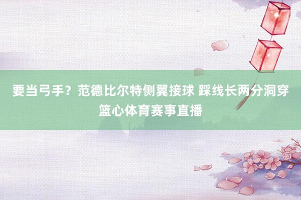 要当弓手?范德比尔特侧翼接球 踩线长两分洞穿篮心体育赛事直播