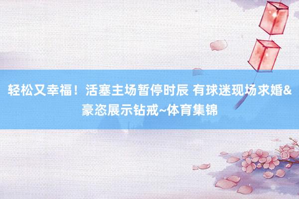 轻松又幸福!活塞主场暂停时辰 有球迷现场求婚&豪恣展示钻戒~体育集锦