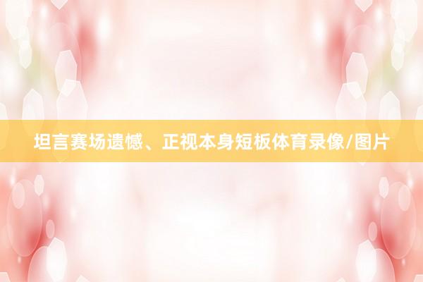 坦言赛场遗憾、正视本身短板体育录像/图片