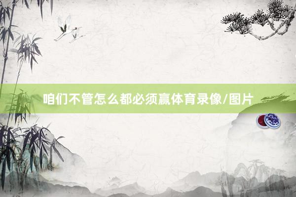 咱们不管怎么都必须赢体育录像/图片