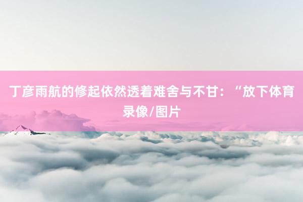 丁彦雨航的修起依然透着难舍与不甘:“放下体育录像/图片