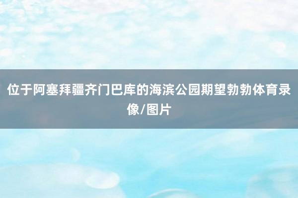位于阿塞拜疆齐门巴库的海滨公园期望勃勃体育录像/图片