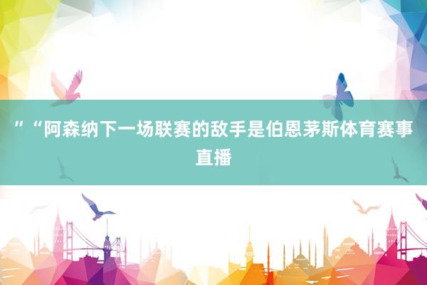 ”　　“阿森纳下一场联赛的敌手是伯恩茅斯体育赛事直播