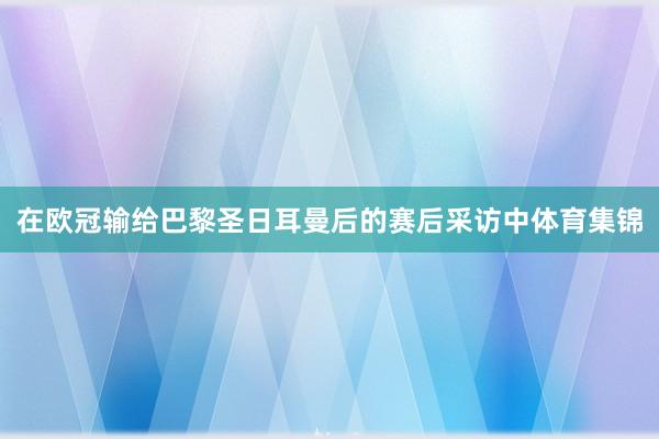 在欧冠输给巴黎圣日耳曼后的赛后采访中体育集锦