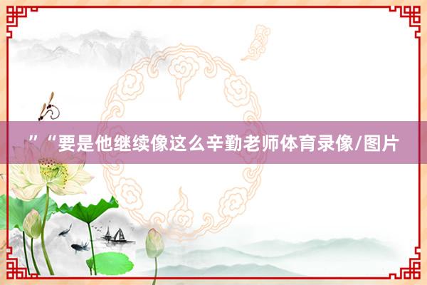 ”　　“要是他继续像这么辛勤老师体育录像/图片