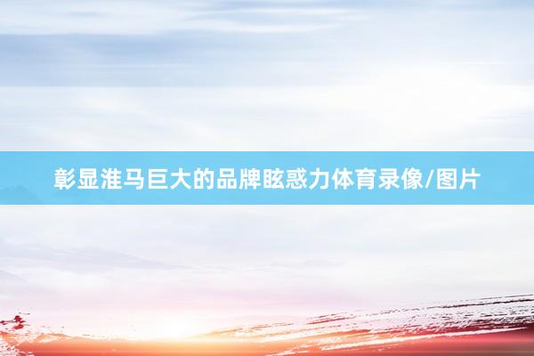 彰显淮马巨大的品牌眩惑力体育录像/图片