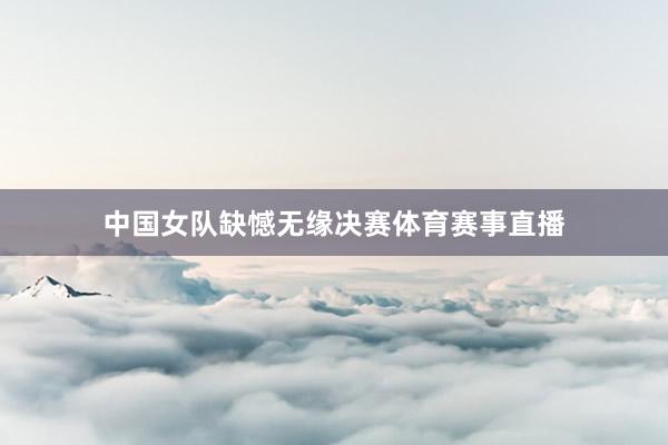 中国女队缺憾无缘决赛体育赛事直播