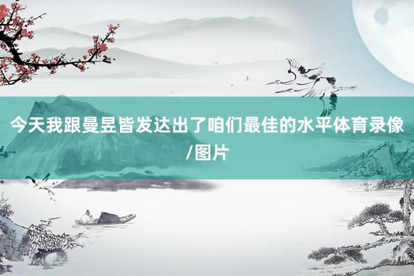 今天我跟曼昱皆发达出了咱们最佳的水平体育录像/图片