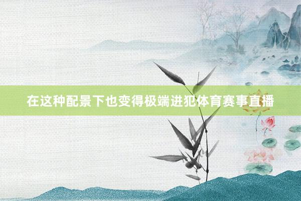 在这种配景下也变得极端进犯体育赛事直播