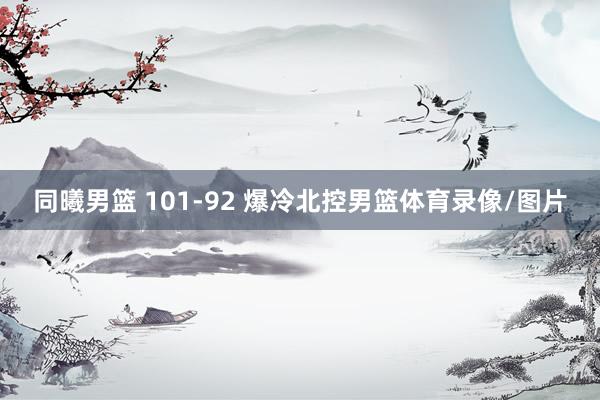 同曦男篮 101-92 爆冷北控男篮体育录像/图片