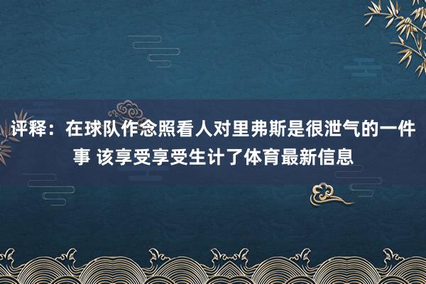 评释:在球队作念照看人对里弗斯是很泄气的一件事 该享受享受生计了体育最新信息