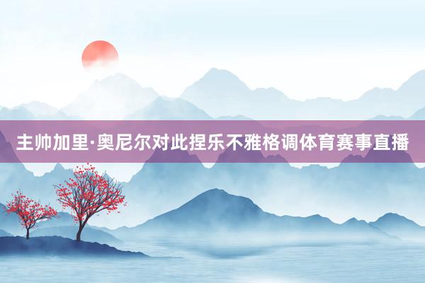 主帅加里·奥尼尔对此捏乐不雅格调体育赛事直播