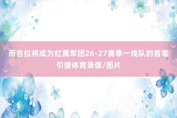 而吉拉将成为红黑军团26-27赛季一线队的首笔引援体育录像/图片