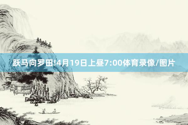 跃马向罗田!4月19日上昼7:00体育录像/图片