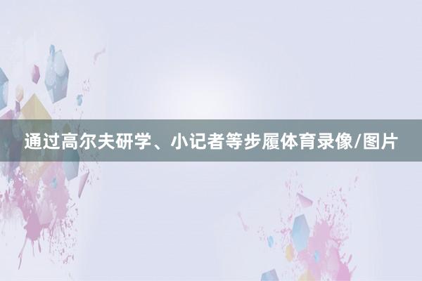 通过高尔夫研学、小记者等步履体育录像/图片