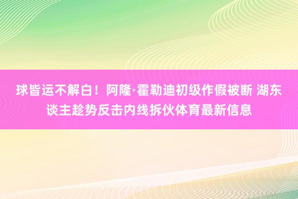 球皆运不解白!阿隆·霍勒迪初级作假被断 湖东谈主趁势反击内线拆伙体育最新信息