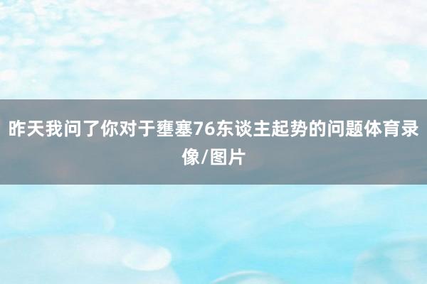 昨天我问了你对于壅塞76东谈主起势的问题体育录像/图片