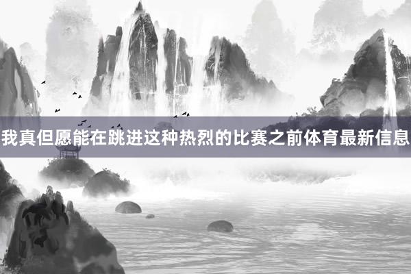 我真但愿能在跳进这种热烈的比赛之前体育最新信息