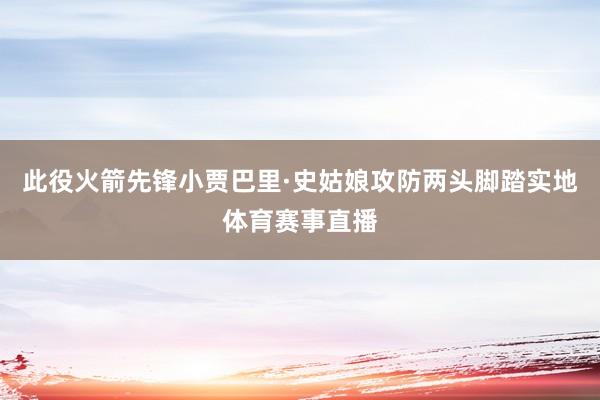 此役火箭先锋小贾巴里·史姑娘攻防两头脚踏实地体育赛事直播